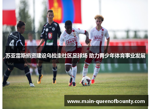苏亚雷斯捐资建设乌拉圭社区足球场 助力青少年体育事业发展 苏亚雷斯捐资建设乌拉圭社区足球场 助力青少年体育事业发展