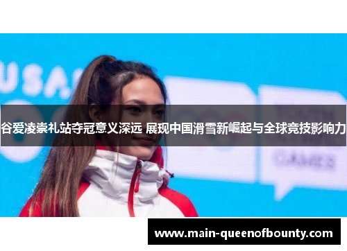 谷爱凌崇礼站夺冠意义深远 展现中国滑雪新崛起与全球竞技影响力 谷爱凌崇礼站夺冠意义深远 展现中国滑雪新崛起与全球竞技影响力
