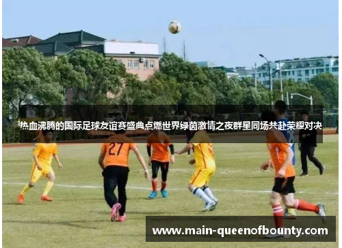 热血沸腾的国际足球友谊赛盛典点燃世界绿茵激情之夜群星同场共赴荣耀对决