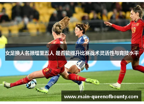 女足换人名额增至五人 是否能提升比赛战术灵活性与竞技水平 女足换人名额增至五人 是否能提升比赛战术灵活性与竞技水平